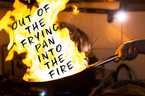 Out of the frying pan into the fire